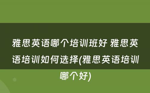 雅思英语哪个培训班好 雅思英语培训如何选择(雅思英语培训哪个好)