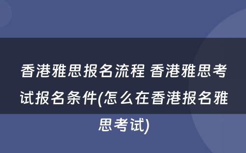 香港雅思报名流程 香港雅思考试报名条件(怎么在香港报名雅思考试)