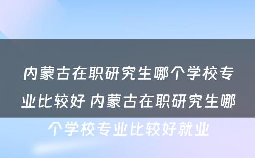 内蒙古在职研究生哪个学校专业比较好 内蒙古在职研究生哪个学校专业比较好就业