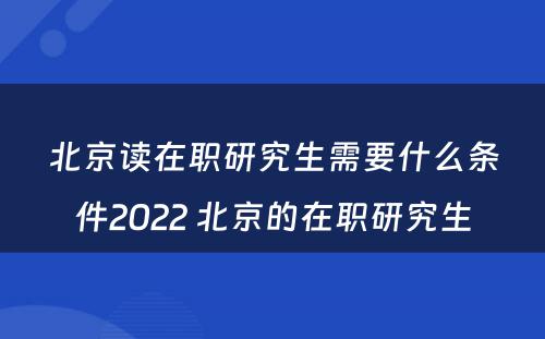 北京读在职研究生需要什么条件2022 北京的在职研究生