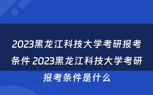 2023黑龙江科技大学考研报考条件 2023黑龙江科技大学考研报考条件是什么