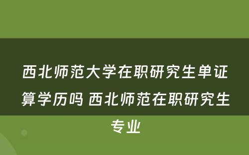 西北师范大学在职研究生单证算学历吗 西北师范在职研究生专业