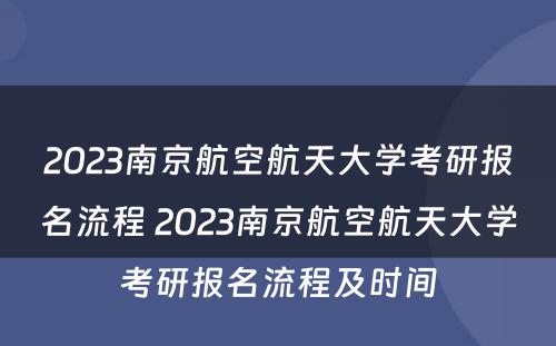 2023南京航空航天大学考研报名流程 2023南京航空航天大学考研报名流程及时间