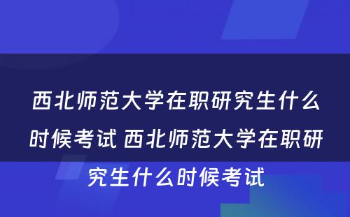 西北师范大学在职研究生什么时候考试 西北师范大学在职研究生什么时候考试