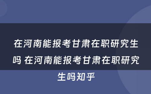 在河南能报考甘肃在职研究生吗 在河南能报考甘肃在职研究生吗知乎