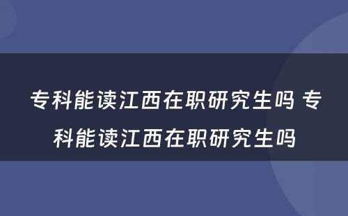 专科能读江西在职研究生吗 专科能读江西在职研究生吗