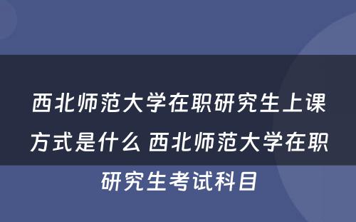 西北师范大学在职研究生上课方式是什么 西北师范大学在职研究生考试科目