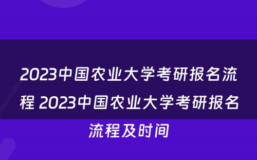 2023中国农业大学考研报名流程 2023中国农业大学考研报名流程及时间