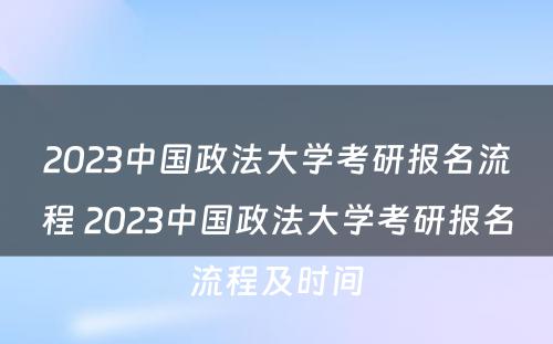 2023中国政法大学考研报名流程 2023中国政法大学考研报名流程及时间
