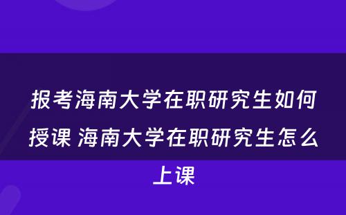 报考海南大学在职研究生如何授课 海南大学在职研究生怎么上课