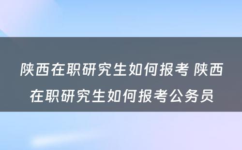 陕西在职研究生如何报考 陕西在职研究生如何报考公务员