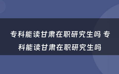 专科能读甘肃在职研究生吗 专科能读甘肃在职研究生吗