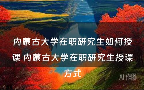 内蒙古大学在职研究生如何授课 内蒙古大学在职研究生授课方式