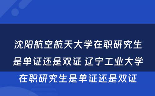 沈阳航空航天大学在职研究生是单证还是双证 辽宁工业大学在职研究生是单证还是双证