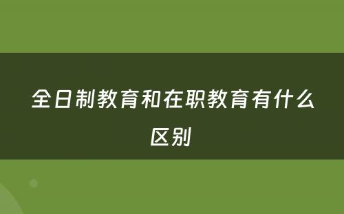 全日制教育和在职教育有什么区别 