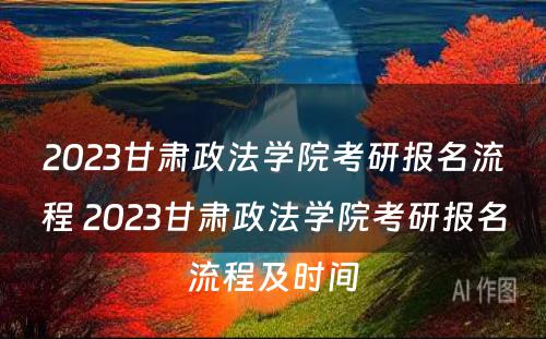 2023甘肃政法学院考研报名流程 2023甘肃政法学院考研报名流程及时间