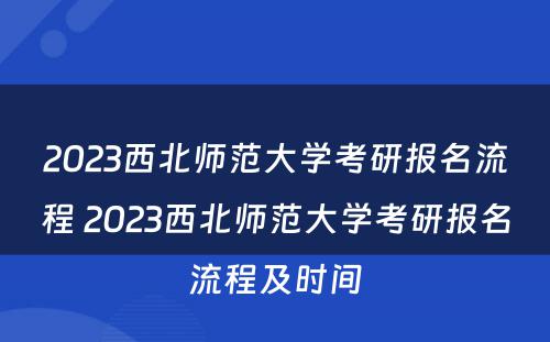 2023西北师范大学考研报名流程 2023西北师范大学考研报名流程及时间