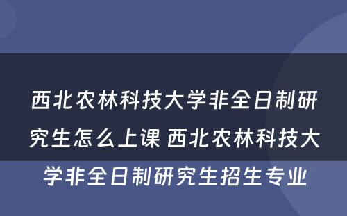 西北农林科技大学非全日制研究生怎么上课 西北农林科技大学非全日制研究生招生专业