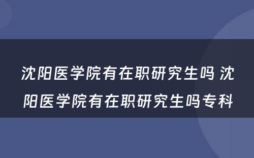 沈阳医学院有在职研究生吗 沈阳医学院有在职研究生吗专科