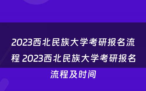 2023西北民族大学考研报名流程 2023西北民族大学考研报名流程及时间