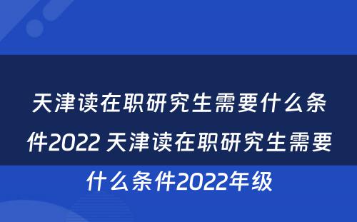 天津读在职研究生需要什么条件2022 天津读在职研究生需要什么条件2022年级