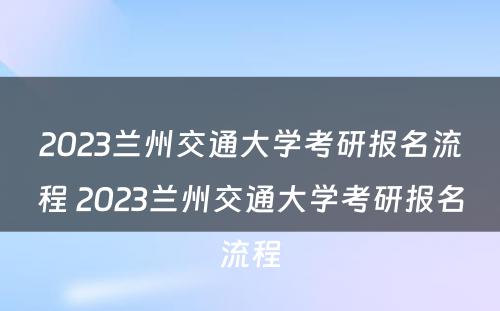 2023兰州交通大学考研报名流程 2023兰州交通大学考研报名流程