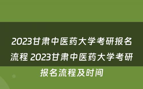 2023甘肃中医药大学考研报名流程 2023甘肃中医药大学考研报名流程及时间