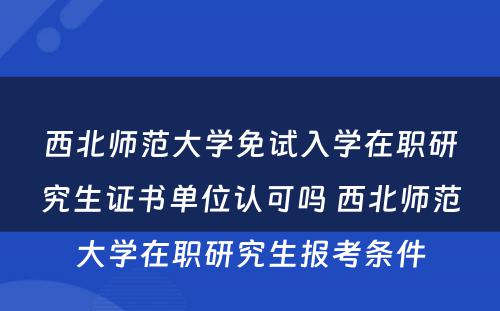 西北师范大学免试入学在职研究生证书单位认可吗 西北师范大学在职研究生报考条件