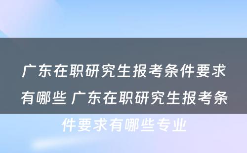 广东在职研究生报考条件要求有哪些 广东在职研究生报考条件要求有哪些专业