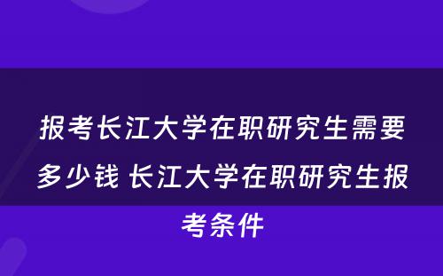 报考长江大学在职研究生需要多少钱 长江大学在职研究生报考条件