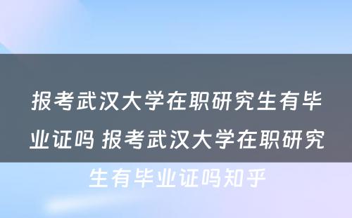 报考武汉大学在职研究生有毕业证吗 报考武汉大学在职研究生有毕业证吗知乎