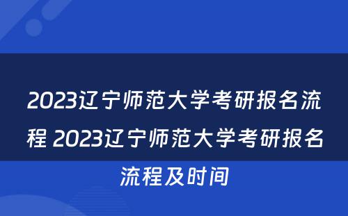 2023辽宁师范大学考研报名流程 2023辽宁师范大学考研报名流程及时间
