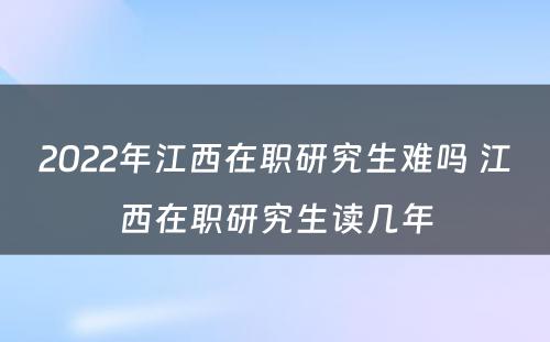 2022年江西在职研究生难吗 江西在职研究生读几年