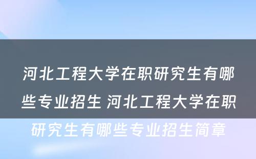 河北工程大学在职研究生有哪些专业招生 河北工程大学在职研究生有哪些专业招生简章