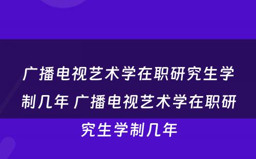 广播电视艺术学在职研究生学制几年 广播电视艺术学在职研究生学制几年