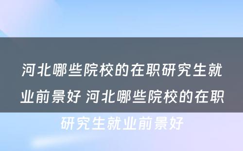 河北哪些院校的在职研究生就业前景好 河北哪些院校的在职研究生就业前景好