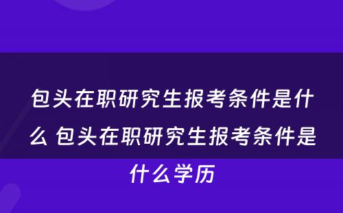 包头在职研究生报考条件是什么 包头在职研究生报考条件是什么学历