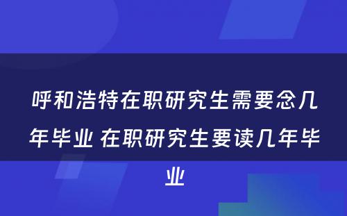 呼和浩特在职研究生需要念几年毕业 在职研究生要读几年毕业