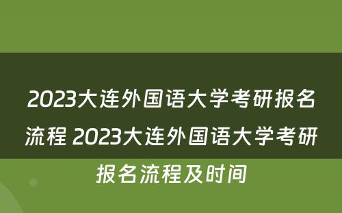 2023大连外国语大学考研报名流程 2023大连外国语大学考研报名流程及时间