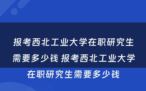 报考西北工业大学在职研究生需要多少钱 报考西北工业大学在职研究生需要多少钱