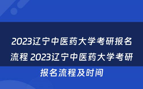 2023辽宁中医药大学考研报名流程 2023辽宁中医药大学考研报名流程及时间