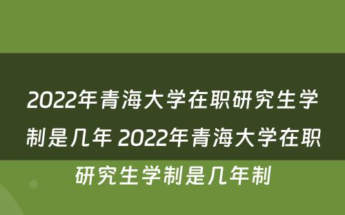 2022年青海大学在职研究生学制是几年 2022年青海大学在职研究生学制是几年制