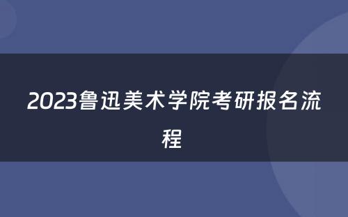 2023鲁迅美术学院考研报名流程 