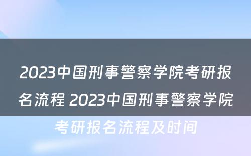 2023中国刑事警察学院考研报名流程 2023中国刑事警察学院考研报名流程及时间