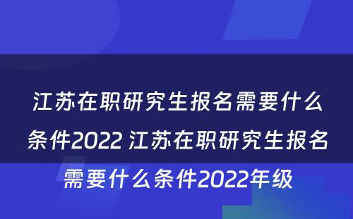 江苏在职研究生报名需要什么条件2022 江苏在职研究生报名需要什么条件2022年级