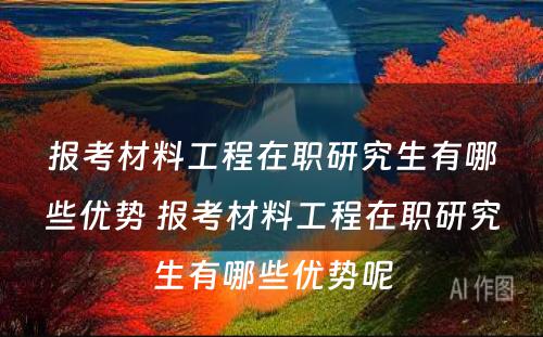 报考材料工程在职研究生有哪些优势 报考材料工程在职研究生有哪些优势呢