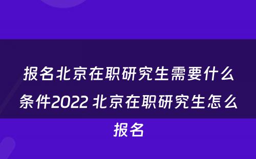 报名北京在职研究生需要什么条件2022 北京在职研究生怎么报名