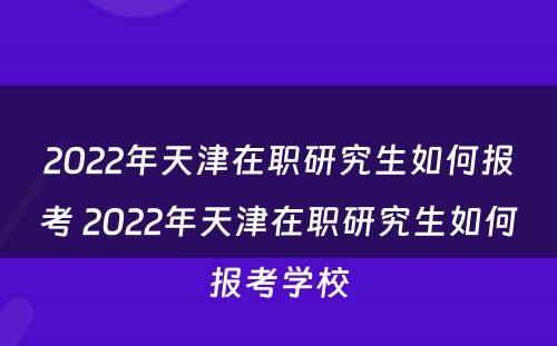 2022年天津在职研究生如何报考 2022年天津在职研究生如何报考学校