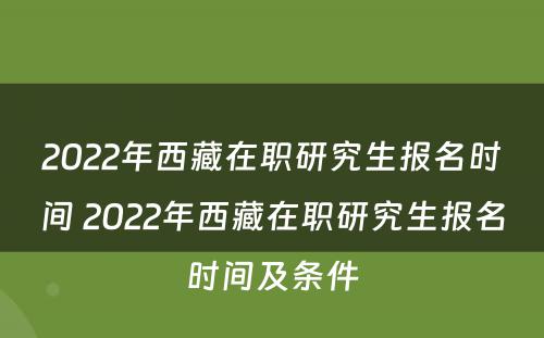 2022年西藏在职研究生报名时间 2022年西藏在职研究生报名时间及条件