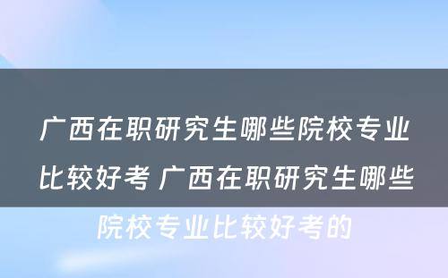 广西在职研究生哪些院校专业比较好考 广西在职研究生哪些院校专业比较好考的